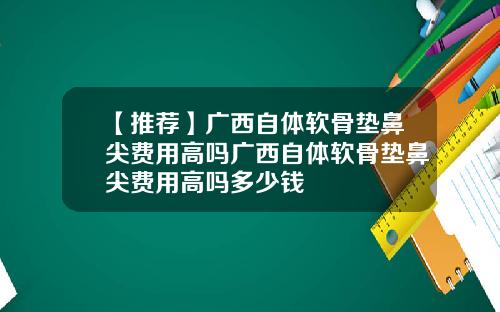 【推荐】广西自体软骨垫鼻尖费用高吗广西自体软骨垫鼻尖费用高吗多少钱