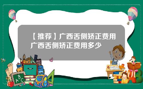 【推荐】广西舌侧矫正费用广西舌侧矫正费用多少
