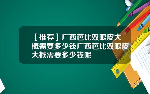 【推荐】广西芭比双眼皮大概需要多少钱广西芭比双眼皮大概需要多少钱呢