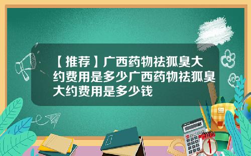 【推荐】广西药物祛狐臭大约费用是多少广西药物祛狐臭大约费用是多少钱