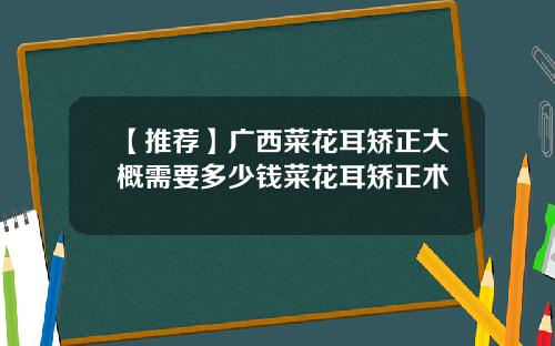【推荐】广西菜花耳矫正大概需要多少钱菜花耳矫正术