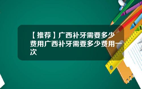 【推荐】广西补牙需要多少费用广西补牙需要多少费用一次