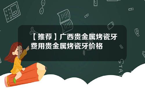 【推荐】广西贵金属烤瓷牙费用贵金属烤瓷牙价格