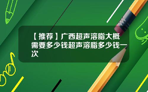 【推荐】广西超声溶脂大概需要多少钱超声溶脂多少钱一次