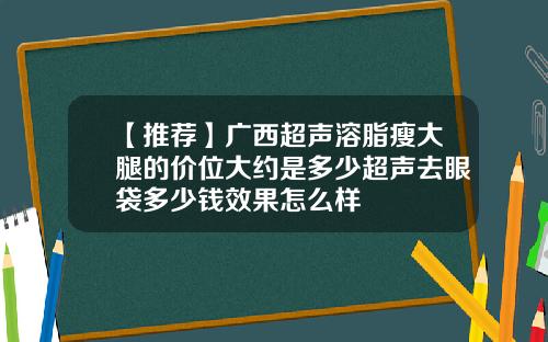 【推荐】广西超声溶脂瘦大腿的价位大约是多少超声去眼袋多少钱效果怎么样