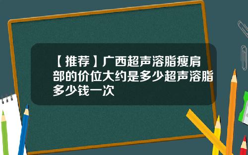 【推荐】广西超声溶脂瘦肩部的价位大约是多少超声溶脂多少钱一次