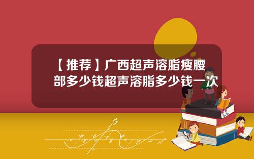 【推荐】广西超声溶脂瘦腰部多少钱超声溶脂多少钱一次