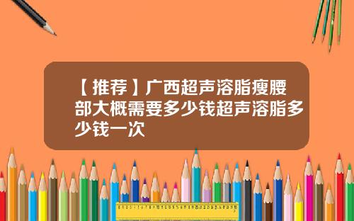 【推荐】广西超声溶脂瘦腰部大概需要多少钱超声溶脂多少钱一次