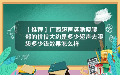 【推荐】广西超声溶脂瘦腰部的价位大约是多少超声去眼袋多少钱效果怎么样