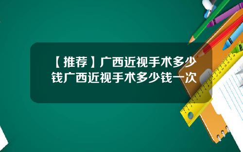 【推荐】广西近视手术多少钱广西近视手术多少钱一次