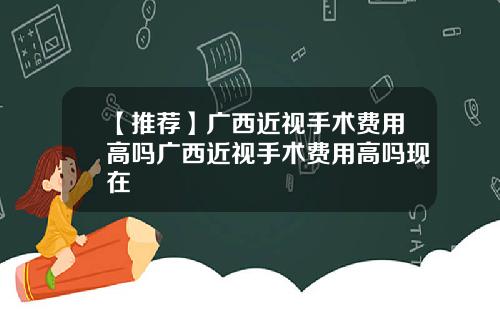 【推荐】广西近视手术费用高吗广西近视手术费用高吗现在