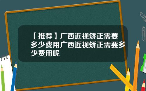 【推荐】广西近视矫正需要多少费用广西近视矫正需要多少费用呢