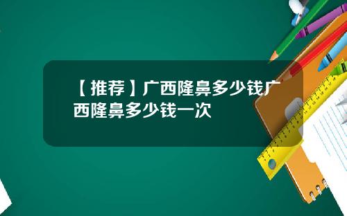 【推荐】广西隆鼻多少钱广西隆鼻多少钱一次