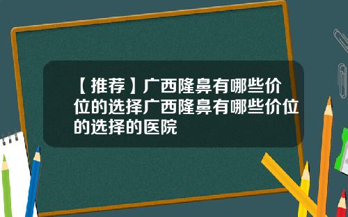 【推荐】广西隆鼻有哪些价位的选择广西隆鼻有哪些价位的选择的医院