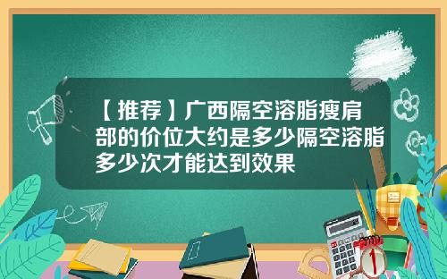 【推荐】广西隔空溶脂瘦肩部的价位大约是多少隔空溶脂多少次才能达到效果