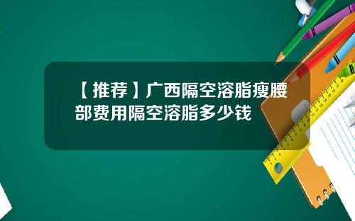 【推荐】广西隔空溶脂瘦腰部费用隔空溶脂多少钱