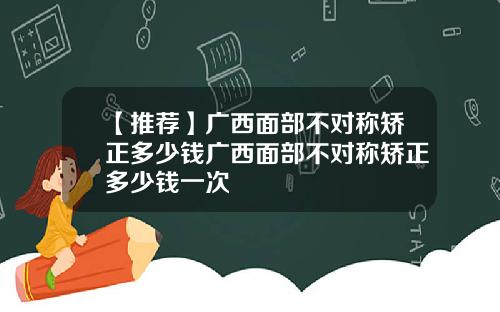 【推荐】广西面部不对称矫正多少钱广西面部不对称矫正多少钱一次