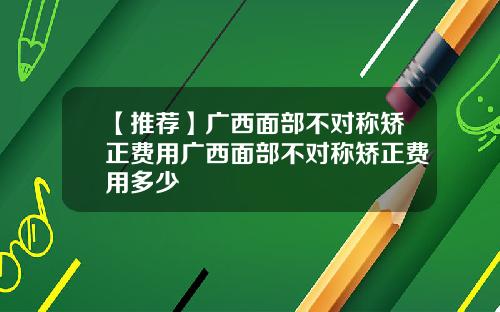 【推荐】广西面部不对称矫正费用广西面部不对称矫正费用多少