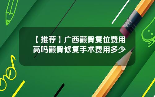 【推荐】广西颧骨复位费用高吗颧骨修复手术费用多少