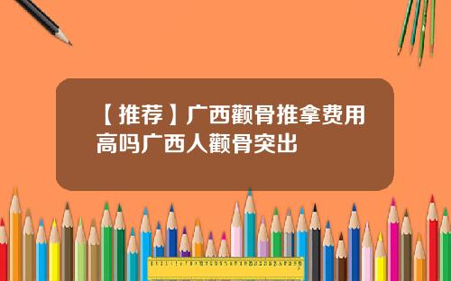 【推荐】广西颧骨推拿费用高吗广西人颧骨突出