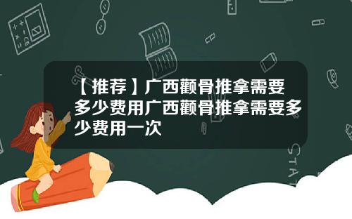 【推荐】广西颧骨推拿需要多少费用广西颧骨推拿需要多少费用一次