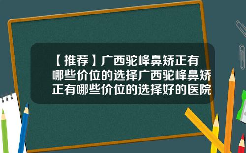 【推荐】广西驼峰鼻矫正有哪些价位的选择广西驼峰鼻矫正有哪些价位的选择好的医院