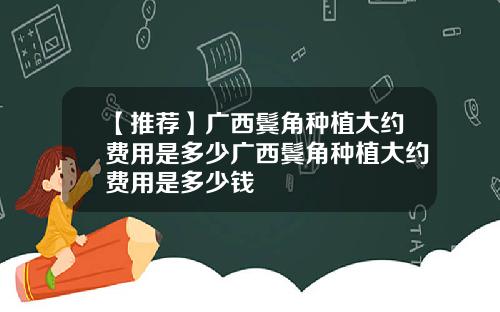 【推荐】广西鬓角种植大约费用是多少广西鬓角种植大约费用是多少钱