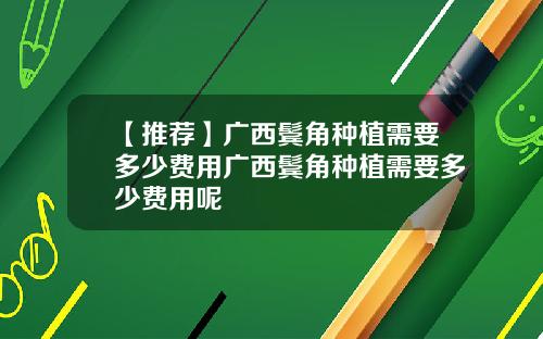 【推荐】广西鬓角种植需要多少费用广西鬓角种植需要多少费用呢