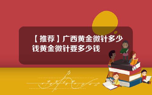 【推荐】广西黄金微针多少钱黄金微针要多少钱