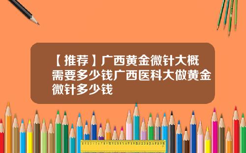 【推荐】广西黄金微针大概需要多少钱广西医科大做黄金微针多少钱