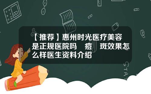 【推荐】惠州时光医疗美容是正规医院吗袪痘袪斑效果怎么样医生资料介绍