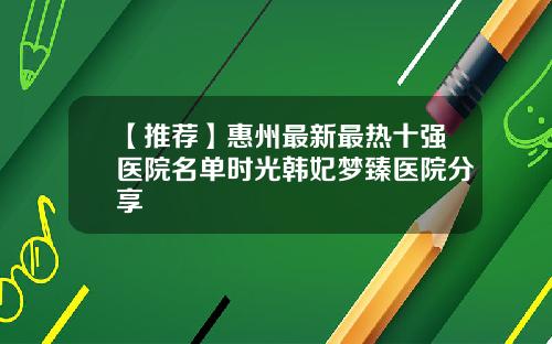 【推荐】惠州最新最热十强医院名单时光韩妃梦臻医院分享