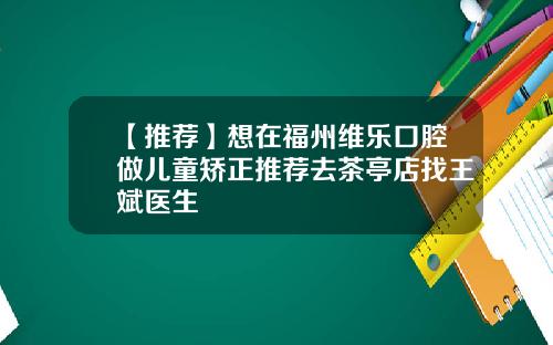 【推荐】想在福州维乐口腔做儿童矫正推荐去茶亭店找王斌医生