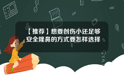 【推荐】想要创伤小还足够安全隆鼻的方式要怎样选择