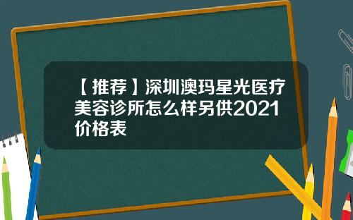 【推荐】深圳澳玛星光医疗美容诊所怎么样另供2021价格表