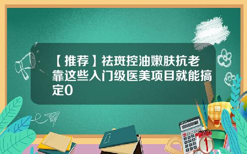【推荐】祛斑控油嫩肤抗老靠这些入门级医美项目就能搞定0