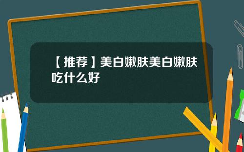 【推荐】美白嫩肤美白嫩肤吃什么好