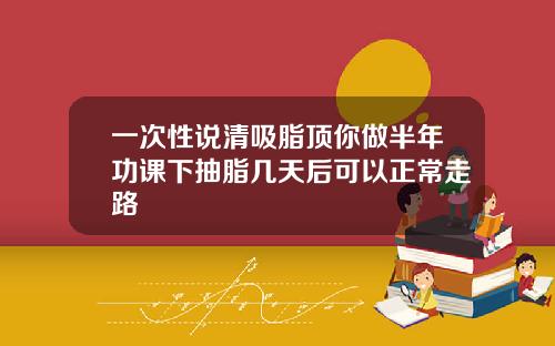 一次性说清吸脂顶你做半年功课下抽脂几天后可以正常走路