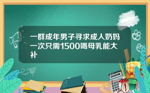 一群成年男子寻求成人奶妈一次只需1500喝母乳能大补