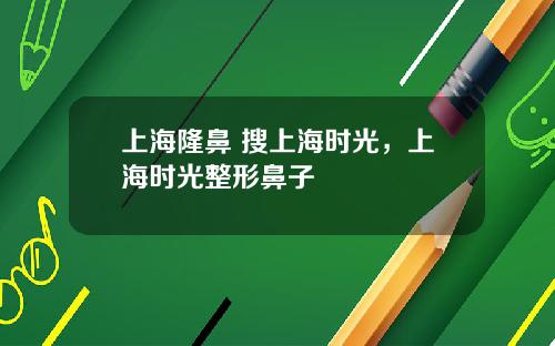 上海隆鼻 搜上海时光，上海时光整形鼻子