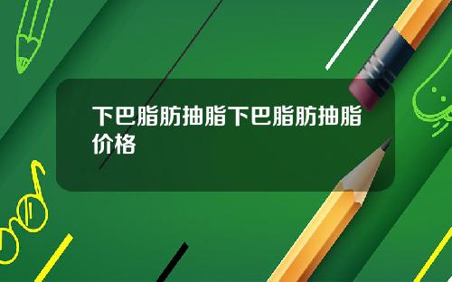 下巴脂肪抽脂下巴脂肪抽脂价格