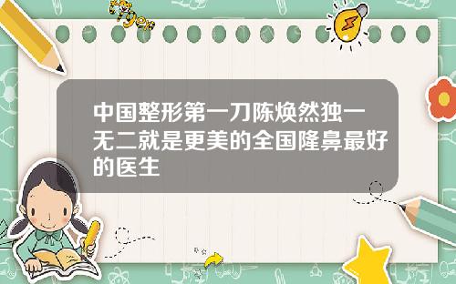 中国整形第一刀陈焕然独一无二就是更美的全国隆鼻最好的医生