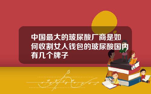中国最大的玻尿酸厂商是如何收割女人钱包的玻尿酸国内有几个牌子