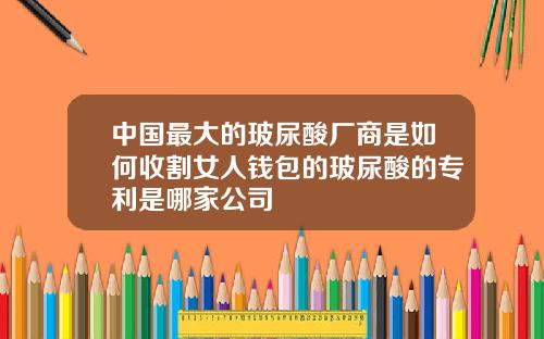 中国最大的玻尿酸厂商是如何收割女人钱包的玻尿酸的专利是哪家公司