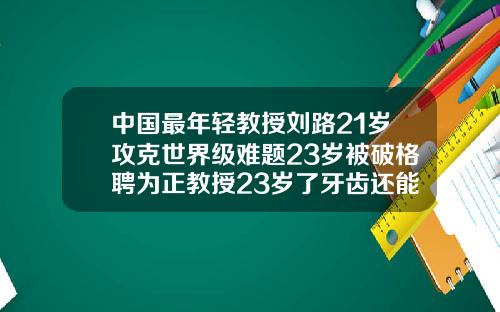 中国最年轻教授刘路21岁攻克世界级难题23岁被破格聘为正教授23岁了牙齿还能矫正吗