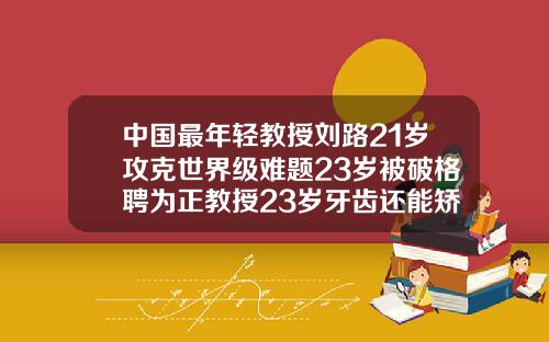 中国最年轻教授刘路21岁攻克世界级难题23岁被破格聘为正教授23岁牙齿还能矫正