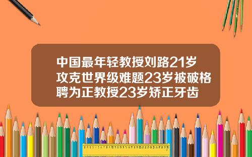 中国最年轻教授刘路21岁攻克世界级难题23岁被破格聘为正教授23岁矫正牙齿