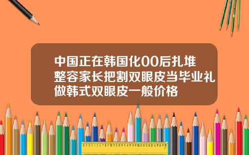 中国正在韩国化00后扎堆整容家长把割双眼皮当毕业礼做韩式双眼皮一般价格