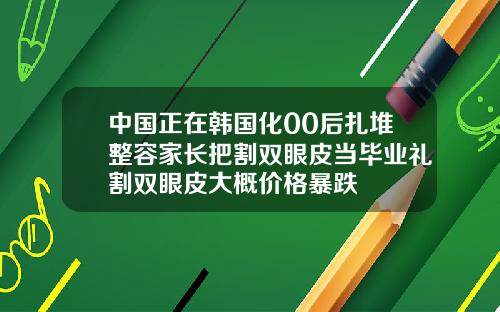中国正在韩国化00后扎堆整容家长把割双眼皮当毕业礼割双眼皮大概价格暴跌