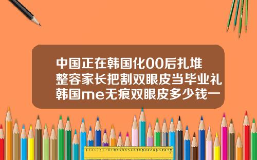 中国正在韩国化00后扎堆整容家长把割双眼皮当毕业礼韩国me无痕双眼皮多少钱一针